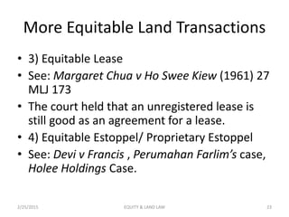 More Equitable Land Transactions
• 3) Equitable Lease
• See: Margaret Chua v Ho Swee Kiew (1961) 27
MLJ 173
• The court held that an unregistered lease is
still good as an agreement for a lease.
• 4) Equitable Estoppel/ Proprietary Estoppel
• See: Devi v Francis , Perumahan Farlim’s case,
Holee Holdings Case.
2/25/2015 23EQUITY & LAND LAW
 