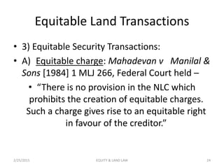 Equitable Land Transactions
• 3) Equitable Security Transactions:
• A) Equitable charge: Mahadevan v Manilal &
Sons [1984] 1 MLJ 266, Federal Court held –
• “There is no provision in the NLC which
prohibits the creation of equitable charges.
Such a charge gives rise to an equitable right
in favour of the creditor.”
2/25/2015 24EQUITY & LAND LAW
 