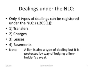 Dealings under the NLC:
• Only 4 types of dealings can be registered
under the NLC: (s.205(1)):
• 1) Transfers
• 2) Charges
• 3) Leases
• 4) Easements
• Note: A lien is also a type of dealing but it is
protected by way of lodging a lien-
holder’s caveat.
2/25/2015 4EQUITY & LAND LAW
 