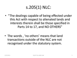 s.205(1) NLC:
• “The dealings capable of being effected under
this Act with respect to alienated lands and
interests therein shall be those specified in
Parts 14 to 17, and NO OTHERS”
• The words , ‘no others’ means that land
transactions outside of the NLC are not
recognised under the statutory system.
2/25/2015 5EQUITY & LAND LAW
 