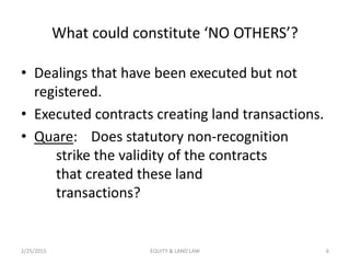 What could constitute ‘NO OTHERS’?
• Dealings that have been executed but not
registered.
• Executed contracts creating land transactions.
• Quare: Does statutory non-recognition
strike the validity of the contracts
that created these land
transactions?
2/25/2015 6EQUITY & LAND LAW
 