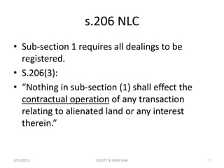 s.206 NLC
• Sub-section 1 requires all dealings to be
registered.
• S.206(3):
• “Nothing in sub-section (1) shall effect the
contractual operation of any transaction
relating to alienated land or any interest
therein.”
2/25/2015 7EQUITY & LAND LAW
 