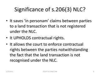 Significance of s.206(3) NLC?
• It saves ‘in personam’ claims between parties
to a land transaction that is not registered
under the NLC.
• It UPHOLDS contractual rights.
• It allows the court to enforce contractual
rights between the parties notwithstanding
the fact that the land transaction is not
recognised under the NLC.
2/25/2015 8EQUITY & LAND LAW
 