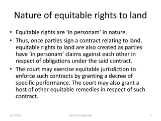 Nature of equitable rights to land
• Equitable rights are ‘in personam’ in nature.
• Thus, once parties sign a contract relating to land,
equitable rights to land are also created as parties
have ‘in personam’ claims against each other in
respect of obligations under the said contract.
• The court may exercise equitable jurisdiction to
enforce such contracts by granting a decree of
specific performance. The court may also grant a
host of other equitable remedies in respect of such
contract.
2/25/2015 9EQUITY & LAND LAW
 