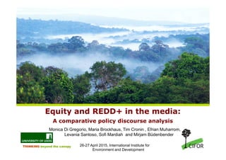 THINKING beyond the canopy
Equity and REDD+ in the media:
A comparative policy discourse analysis
Monica Di Gregorio, Maria Brockhaus, Tim Cronin , Efrian Muharrom,
Levania Santoso, Sofi Mardiah and Mirjam Büdenbender
26-27 April 2015, International Institute for
Environment and Development
 