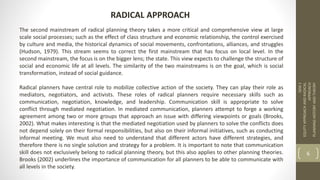 The second mainstream of radical planning theory takes a more critical and comprehensive view at large
scale social processes; such as the effect of class structure and economic relationship, the control exercised
by culture and media, the historical dynamics of social movements, confrontations, alliances, and struggles
(Hudson, 1979). This stream seems to correct the first mainstream that has focus on local level. In the
second mainstream, the focus is on the bigger lens; the state. This view expects to challenge the structure of
social and economic life at all levels. The similarity of the two mainstreams is on the goal, which is social
transformation, instead of social guidance.
Radical planners have central role to mobilize collective action of the society. They can play their role as
mediators, negotiators, and activists. These roles of radical planners require necessary skills such as
communication, negotiation, knowledge, and leadership. Communication skill is appropriate to solve
conflict through mediated negotiation. In mediated communication, planners attempt to forge a working
agreement among two or more groups that approach an issue with differing viewpoints or goals (Brooks,
2002). What makes interesting is that the mediated negotiation used by planners to solve the conflicts does
not depend solely on their formal responsibilities, but also on their informal initiatives, such as conducting
informal meeting. We must also need to understand that different actors have different strategies, and
therefore there is no single solution and strategy for a problem. It is important to note that communication
skill does not exclusively belong to radical planning theory, but this also applies to other planning theories.
Brooks (2002) underlines the importance of communication for all planners to be able to communicate with
all levels in the society.
SEM
1
EQUITY
APPROACH
AND
RADICAL
APPROACH
PLANNING
HISTORY
AND
THEORY
6
RADICAL APPROACH
 