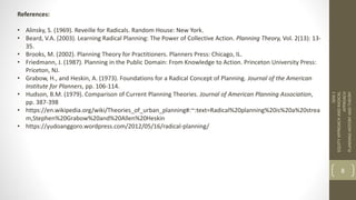References:
• Alinsky, S. (1969). Reveille for Radicals. Random House: New York.
• Beard, V.A. (2003). Learning Radical Planning: The Power of Collective Action. Planning Theory, Vol. 2(13): 13-
35.
• Brooks, M. (2002). Planning Theory for Practitioners. Planners Press: Chicago, IL.
• Friedmann, J. (1987). Planning in the Public Domain: From Knowledge to Action. Princeton University Press:
Priceton, NJ.
• Grabow, H., and Heskin, A. (1973). Foundations for a Radical Concept of Planning. Journal of the American
Institute for Planners, pp. 106-114.
• Hudson, B.M. (1979). Comparison of Current Planning Theories. Journal of American Planning Association,
pp. 387-398
• https://en.wikipedia.org/wiki/Theories_of_urban_planning#:~:text=Radical%20planning%20is%20a%20strea
m,Stephen%20Grabow%20and%20Allen%20Heskin
• https://yudoanggoro.wordpress.com/2012/05/16/radical-planning/
SEM
1
EQUITY
APPROACH
AND
RADICAL
APPROACH
PLANNING
HISTORY
AND
THEORY
8
 