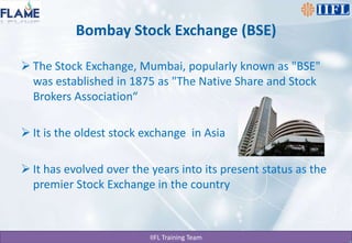 Bombay Stock Exchange (BSE)The Stock Exchange, Mumbai, popularly known as "BSE" was established in 1875 as "The Native Share and Stock Brokers Association“It is the oldest stock exchange  in AsiaIt has evolved over the years into its present status as the premier Stock Exchange in the country