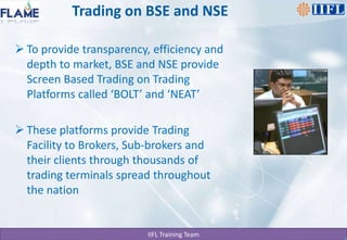 Trading on BSE and NSETo provide transparency, efficiency and depth to market, BSE and NSE provide Screen Based Trading on Trading Platforms called ‘BOLT’ and ‘NEAT’These platforms provide Trading Facility to Brokers, Sub-brokers and their clients through thousands of trading terminals spread throughout the nation