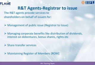 R&T Agents-Registrar to issueThe R&T agents provide services to shareholders on behalf of issuers for:Management of public issue (Registrar to Issue)Managing corporate benefits like distribution of dividends, interest on debentures, bonus shares, rights etcShare transfer servicesMaintaining Register of Members [ROM]