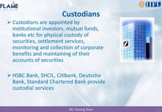 CustodiansCustodians are appointed by institutional investors, mutual funds, banks etc for physical custody of securities, settlement services, monitoring and collection of corporate benefits and maintaining of their accounts of securitiesHSBC Bank, SHCIL, Citibank, Deutsche Bank, Standard Chartered Bank provide custodial services