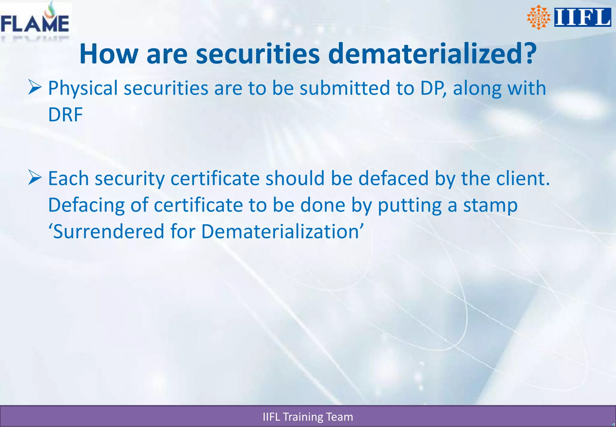 How are securities dematerialized?Physical securities are to be submitted to DP, along with DRFEach security certificate should be defaced by the client. Defacing of certificate to be done by putting a stamp ‘Surrendered for Dematerialization’