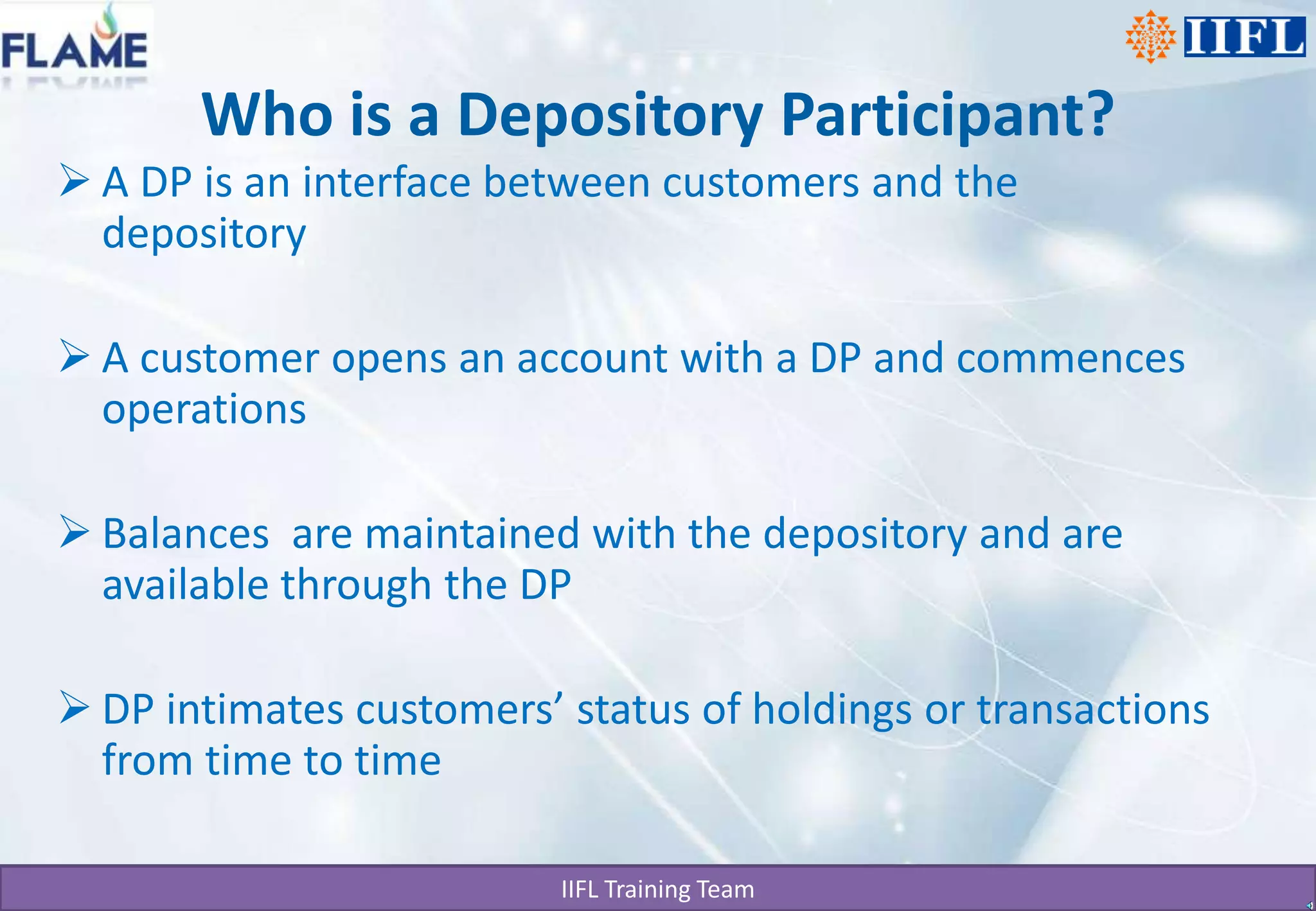 Who is a Depository Participant?A DP is an interface between customers and the depositoryA customer opens an account with a DP and commences operations Balances  are maintained with the depository and are available through the DPDP intimates customers’ status of holdings or transactions from time to time