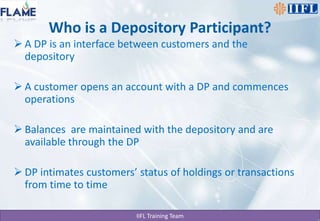 Who is a Depository Participant?A DP is an interface between customers and the depositoryA customer opens an account with a DP and commences operations Balances  are maintained with the depository and are available through the DPDP intimates customers’ status of holdings or transactions from time to time