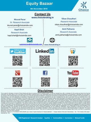 Equity Bazaar
SEBI Registered– Research Analyst Equities I Commodities I Currencies I Mutual Funds
Contact Us
www.choicebroking.in
Kkunal Parar
Sr. Research Associate
kkunal.parar@choiceindia.com
Vikas Chaudhari
Research Associate
vikas.chaudhari@choiceindia.com
www.choicebroking.incustomercare@choiceindia.com
Disclaimer
This is solely for information of clients of Choice Broking and does not construe to be an investment advice. It is also not intended as an offer or solicitation for the purchase and sale of any financial
instruments. Any action taken by you on the basis of the information contained herein is your responsibility alone and Choice Broking its subsidiaries or its employees or associates will not be liable in
any manner for the consequences of such action taken by you. We have exercised due diligence in checking the correctness and authenticity of the information contained in this recommendation, but
Choice Broking or any of its subsidiaries or associates or employees shall not be in any way responsible for any loss or damage that may arise to any person from any inadvertent error in the
information contained in this recommendation or any action taken on basis of this information. Technical analysis studies market psychology, price patterns and volume levels. It is used to forecast
future price and market movements. Technical analysis is complementary to fundamental analysis and news sources. The recommendations issued herewith might be contrary to recommendations
issued by Choice Broking in the company research undertaken as the recommendations stated in this report is derived purely from technical analysis. Choice Broking has based this document on
information obtained from sources it believes to be reliable but which it has not independently verified; Choice Broking makes no guarantee, representation or warranty and accepts no responsibility
or liability as to its accuracy or completeness. The opinions contained within the report are based upon publicly available information at the time of publication and are subject to change without
notice. The information and any disclosures provided herein are in summary form and have been prepared for informational purposes. The recommendations and suggested price levels are intended
purely for trading purposes. The recommendations are valid for the day of the report however trading trends and volumes might vary substantially on an intraday basis and the recommendations may
be subject to change. The information and any disclosures provided herein may be considered confidential. Any use, distribution, modification, copying, forwarding or disclosure by any person is
strictly prohibited. The information and any disclosures provided herein do not constitute a solicitation or offer to purchase or sell any security or other financial product or instrument. The current
performance may be unaudited. Past performance does not guarantee future returns. There can be no assurance that investments will achieve any targeted rates of return, and there is no guarantee
against the loss of your entire investment.
POTENTIAL CONFLICT OF INTEREST DISCLOSURE (as on date of report) Disclosure of interest statement – • Analyst interest of the stock /Instrument(s): - No. • Firm interest of the stock /
Instrument (s): - No.
Amit Pathania
Research Associate
amit.pathania@choiceindia.com
4th November 2016
Kapil Shah
Research Associate
kapil.shah@choiceindia.com
Kapil Shah
Digitally signed by Kapil Shah
DN: cn=Kapil Shah, o=Choice Equity Pvt Ltd,
ou=Research Team,
email=kapil.shah@choiceindia.com, c=US
Date: 2016.11.04 08:57:03 +05'30'
 