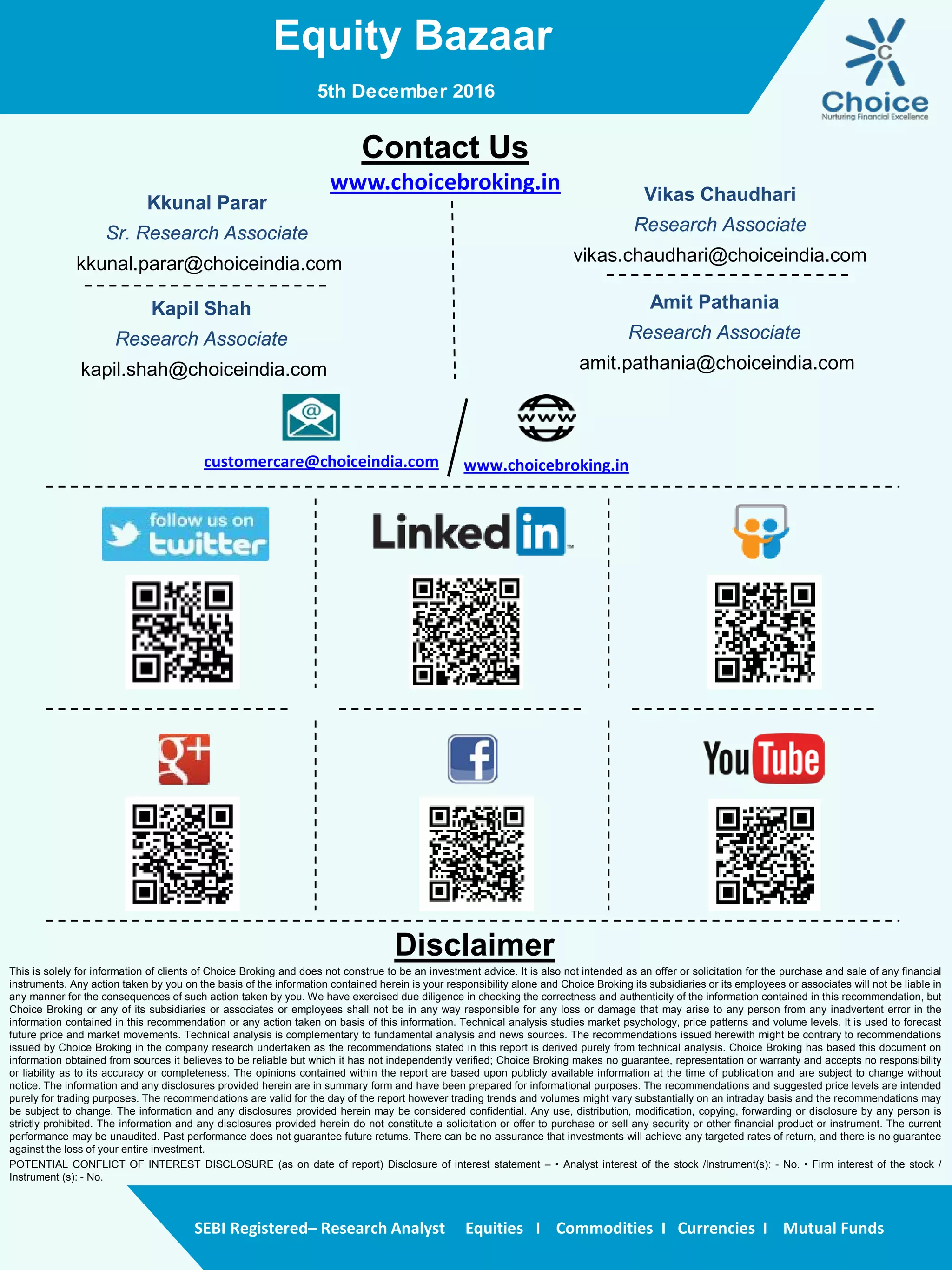 Equity Bazaar
SEBI Registered– Research Analyst Equities I Commodities I Currencies I Mutual Funds
Contact Us
www.choicebroking.in
Kkunal Parar
Sr. Research Associate
kkunal.parar@choiceindia.com
Vikas Chaudhari
Research Associate
vikas.chaudhari@choiceindia.com
www.choicebroking.incustomercare@choiceindia.com
Disclaimer
This is solely for information of clients of Choice Broking and does not construe to be an investment advice. It is also not intended as an offer or solicitation for the purchase and sale of any financial
instruments. Any action taken by you on the basis of the information contained herein is your responsibility alone and Choice Broking its subsidiaries or its employees or associates will not be liable in
any manner for the consequences of such action taken by you. We have exercised due diligence in checking the correctness and authenticity of the information contained in this recommendation, but
Choice Broking or any of its subsidiaries or associates or employees shall not be in any way responsible for any loss or damage that may arise to any person from any inadvertent error in the
information contained in this recommendation or any action taken on basis of this information. Technical analysis studies market psychology, price patterns and volume levels. It is used to forecast
future price and market movements. Technical analysis is complementary to fundamental analysis and news sources. The recommendations issued herewith might be contrary to recommendations
issued by Choice Broking in the company research undertaken as the recommendations stated in this report is derived purely from technical analysis. Choice Broking has based this document on
information obtained from sources it believes to be reliable but which it has not independently verified; Choice Broking makes no guarantee, representation or warranty and accepts no responsibility
or liability as to its accuracy or completeness. The opinions contained within the report are based upon publicly available information at the time of publication and are subject to change without
notice. The information and any disclosures provided herein are in summary form and have been prepared for informational purposes. The recommendations and suggested price levels are intended
purely for trading purposes. The recommendations are valid for the day of the report however trading trends and volumes might vary substantially on an intraday basis and the recommendations may
be subject to change. The information and any disclosures provided herein may be considered confidential. Any use, distribution, modification, copying, forwarding or disclosure by any person is
strictly prohibited. The information and any disclosures provided herein do not constitute a solicitation or offer to purchase or sell any security or other financial product or instrument. The current
performance may be unaudited. Past performance does not guarantee future returns. There can be no assurance that investments will achieve any targeted rates of return, and there is no guarantee
against the loss of your entire investment.
POTENTIAL CONFLICT OF INTEREST DISCLOSURE (as on date of report) Disclosure of interest statement – • Analyst interest of the stock /Instrument(s): - No. • Firm interest of the stock /
Instrument (s): - No.
Amit Pathania
Research Associate
amit.pathania@choiceindia.com
5th December 2016
Kapil Shah
Research Associate
kapil.shah@choiceindia.com
Kapil Shah
Digitally signed by Kapil Shah
DN: cn=Kapil Shah, o=Choice Equity Pvt Ltd,
ou=Research Team,
email=kapil.shah@choiceindia.com, c=US
Date: 2016.12.05 08:56:06 +05'30'
 