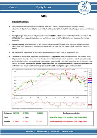 13th Oct’14 Equity Bazaar 
Nifty 
Nifty Technical View: 
 After given gap down opening, Nifty prices falls & made day’s lows but during mid-session bulls were entered extraordinarily & pulled price at higher level, but bulls fail they strength & finally Nifty future has given closing near intraday low. 
 Moving Average: In Hourly chart Nifty has traded below its 50 EMA (7967) downward direction which is lesser than 100 EMA (8026). There is a possibility that we may see Nifty can touch 50 EMA or 100 EMA & can drop down for the fresh downw fall. 
 Fibonacci Analysis: Nifty had verified its 50% Fibonacci Retracement (7877 level) & the pull-back could get extended toward 7952 levels, Moreover, a sustained Nifty above 7877 can cause the 50% Fibonacci level considering the strong support. 
 RSI: Oscillator RSI trades below 50 levels, with positive divergences which could be act as bullish sign. 
 Conclusion: In-Hourly chart, the pair has managed to hold a support near 7955 level 50% Fibonacci Retracement. If the Nifty now break above the down trend line then the immediate resistance, is likely to continue with its bounce towards 8045 levels else the Nifty now break below this immediate support at 7877, it is likely to continue with its corrective move towards 7800 levels. For aggressive trader & for passive traders, the upward or downward rally can be continue but for confirmation one should wait for breakout, consequently wait & watch policy is good for this situation. 
Resistance: R1 7936 R2 7981 R3 8060 
Pivot : PL 7903 
Support : S1 7858 S2 7825 S3 7747 
Our Recommendation 
Buy Nifty above 7950 Stop Loss 7900 Target 8150. 
Sell Nifty below 7900 Stop Loss 7950 Target 7800. 
 