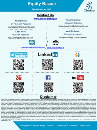 Equity Bazaar
SEBI Registered– Research Analyst Equities I Commodities I Currencies I Mutual Funds
Contact Us
www.choicebroking.in
Kkunal Parar
Sr. Research Associate
kkunal.parar@choiceindia.com
Vikas Chaudhari
Research Associate
vikas.chaudhari@choiceindia.com
www.choicebroking.incustomercare@choiceindia.com
Disclaimer
This is solely for information of clients of Choice Broking and does not construe to be an investment advice. It is also not intended as an offer or solicitation for the purchase and sale of any financial
instruments. Any action taken by you on the basis of the information contained herein is your responsibility alone and Choice Broking its subsidiaries or its employees or associates will not be liable in
any manner for the consequences of such action taken by you. We have exercised due diligence in checking the correctness and authenticity of the information contained in this recommendation, but
Choice Broking or any of its subsidiaries or associates or employees shall not be in any way responsible for any loss or damage that may arise to any person from any inadvertent error in the
information contained in this recommendation or any action taken on basis of this information. Technical analysis studies market psychology, price patterns and volume levels. It is used to forecast
future price and market movements. Technical analysis is complementary to fundamental analysis and news sources. The recommendations issued herewith might be contrary to recommendations
issued by Choice Broking in the company research undertaken as the recommendations stated in this report is derived purely from technical analysis. Choice Broking has based this document on
information obtained from sources it believes to be reliable but which it has not independently verified; Choice Broking makes no guarantee, representation or warranty and accepts no responsibility
or liability as to its accuracy or completeness. The opinions contained within the report are based upon publicly available information at the time of publication and are subject to change without
notice. The information and any disclosures provided herein are in summary form and have been prepared for informational purposes. The recommendations and suggested price levels are intended
purely for trading purposes. The recommendations are valid for the day of the report however trading trends and volumes might vary substantially on an intraday basis and the recommendations may
be subject to change. The information and any disclosures provided herein may be considered confidential. Any use, distribution, modification, copying, forwarding or disclosure by any person is
strictly prohibited. The information and any disclosures provided herein do not constitute a solicitation or offer to purchase or sell any security or other financial product or instrument. The current
performance may be unaudited. Past performance does not guarantee future returns. There can be no assurance that investments will achieve any targeted rates of return, and there is no guarantee
against the loss of your entire investment.
POTENTIAL CONFLICT OF INTEREST DISCLOSURE (as on date of report) Disclosure of interest statement – • Analyst interest of the stock /Instrument(s): - No. • Firm interest of the stock /
Instrument (s): - No.
Amit Pathania
Research Associate
amit.pathania@choiceindia.com
14th December 2016
Kapil Shah
Research Associate
kapil.shah@choiceindia.com
Kapil Shah
Digitally signed by Kapil Shah
DN: cn=Kapil Shah, o=Choice Equity Pvt Ltd,
ou=Research Team,
email=kapil.shah@choiceindia.com, c=US
Date: 2016.12.14 09:18:58 +05'30'
 