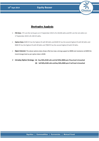 18th Sept 2014 Equity Bazaar 
Derivative Analysis  FIIS Data: FII’s are the net buyers on 17 September 2014 is Rs 136.08 Lakhs and Dll’s are the net sellers on 17 September 2014 is Rs 169.19 Lakhs.  Option Data: 8200 CE has the highest OI with 80 lakhs and 8100 CE has the second highest OI with 60 lakhs and 8000 PE has the highest OI with 69 lakhs and 7900 PE has the second highest OI with 59 lakhs.  Open Interest: The above options data shows nifty has now a strong support at 8000 and resistance at 8200 the trend change level as per option data is 8100.  Intraday Option Strategy: (A) Buy Nifty 8100 calls and Sell Nifty 8000 puts if buy level is breached (B) Sell Nifty 8100 calls and Buy Nifty 8000 puts if sell level is breached 
 