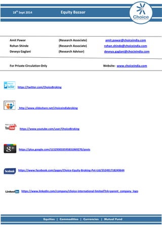 18th Sept 2014 Equity Bazaar 
Amit Pawar (Research Associate) amit.pawar@choiceindia.com 
Rohan Shinde (Research Associate) rohan.shinde@choiceindia.com 
Deveya Gaglani (Research Advisor) deveya.gaglani@chocieindia.com 
For Private Circulation Only Website: www.choiceindia.com 
https://twitter.com/ChoiceBroking 
http://www.slideshare.net/choiceindiabroking 
https://www.youtube.com/user/ChoiceBroking 
https://plus.google.com/115293033595831069270/posts 
https://www.facebook.com/pages/Choice-Equity-Broking-Pvt-Ltd/352491718249644 
https://www.linkedin.com/company/choice-international-limited?trk=parent_company_logo 
 