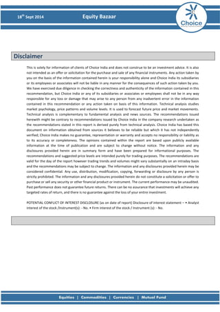 18th Sept 2014 Equity Bazaar 
Disclaimer 
This is solely for information of clients of Choice India and does not construe to be an investment advice. It is also not intended as an offer or solicitation for the purchase and sale of any financial instruments. Any action taken by you on the basis of the information contained herein is your responsibility alone and Choice India its subsidiaries or its employees or associates will not be liable in any manner for the consequences of such action taken by you. We have exercised due diligence in checking the correctness and authenticity of the information contained in this recommendation, but Choice India or any of its subsidiaries or associates or employees shall not be in any way responsible for any loss or damage that may arise to any person from any inadvertent error in the information contained in this recommendation or any action taken on basis of this information. Technical analysis studies market psychology, price patterns and volume levels. It is used to forecast future price and market movements. Technical analysis is complementary to fundamental analysis and news sources. The recommendations issued herewith might be contrary to recommendations issued by Choice India in the company research undertaken as the recommendations stated in this report is derived purely from technical analysis. Choice India has based this document on information obtained from sources it believes to be reliable but which it has not independently verified; Choice India makes no guarantee, representation or warranty and accepts no responsibility or liability as to its accuracy or completeness. The opinions contained within the report are based upon publicly available information at the time of publication and are subject to change without notice. The information and any disclosures provided herein are in summary form and have been prepared for informational purposes. The recommendations and suggested price levels are intended purely for trading purposes. The recommendations are valid for the day of the report however trading trends and volumes might vary substantially on an intraday basis and the recommendations may be subject to change. The information and any disclosures provided herein may be considered confidential. Any use, distribution, modification, copying, forwarding or disclosure by any person is strictly prohibited. The information and any disclosures provided herein do not constitute a solicitation or offer to purchase or sell any security or other financial product or instrument. The current performance may be unaudited. Past performance does not guarantee future returns. There can be no assurance that investments will achieve any targeted rates of return, and there is no guarantee against the loss of your entire investment. 
POTENTIAL CONFLICT OF INTEREST DISCLOSURE (as on date of report) Disclosure of interest statement – • Analyst interest of the stock /Instrument(s): - No. • Firm interest of the stock / Instrument (s): - No. 
