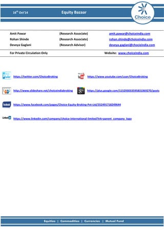 16th Oct’14 Equity Bazaar 
Amit Pawar (Research Associate) amit.pawar@choiceindia.com 
Rohan Shinde (Research Associate) rohan.shinde@choiceindia.com 
Deveya Gaglani (Research Advisor) deveya.gaglani@chocieindia.com 
For Private Circulation Only Website: www.choiceindia.com 
https://twitter.com/ChoiceBroking https://www.youtube.com/user/ChoiceBroking 
http://www.slideshare.net/choiceindiabroking https://plus.google.com/115293033595831069270/posts 
https://www.facebook.com/pages/Choice-Equity-Broking-Pvt-Ltd/352491718249644 
https://www.linkedin.com/company/choice-international-limited?trk=parent_company_logo 
 