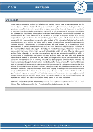 16th Oct’14 Equity Bazaar 
Disclaimer 
This is solely for information of clients of Choice India and does not construe to be an investment advice. It is also not intended as an offer or solicitation for the purchase and sale of any financial instruments. Any action taken by you on the basis of the information contained herein is your responsibility alone and Choice India its subsidiaries or its employees or associates will not be liable in any manner for the consequences of such action taken by you. We have exercised due diligence in checking the correctness and authenticity of the information contained in this recommendation, but Choice India or any of its subsidiaries or associates or employees shall not be in any way responsible for any loss or damage that may arise to any person from any inadvertent error in the information contained in this recommendation or any action taken on basis of this information. Technical analysis studies market psychology, price patterns and volume levels. It is used to forecast future price and market movements. Technical analysis is complementary to fundamental analysis and news sources. The recommendations issued herewith might be contrary to recommendations issued by Choice India in the company research undertaken as the recommendations stated in this report is derived purely from technical analysis. Choice India has based this document on information obtained from sources it believes to be reliable but which it has not independently verified; Choice India makes no guarantee, representation or warranty and accepts no responsibility or liability as to its accuracy or completeness. The opinions contained within the report are based upon publicly available information at the time of publication and are subject to change without notice. The information and any disclosures provided herein are in summary form and have been prepared for informational purposes. The recommendations and suggested price levels are intended purely for trading purposes. The recommendations are valid for the day of the report however trading trends and volumes might vary substantially on an intraday basis and the recommendations may be subject to change. The information and any disclosures provided herein may be considered confidential. Any use, distribution, modification, copying, forwarding or disclosure by any person is strictly prohibited. The information and any disclosures provided herein do not constitute a solicitation or offer to purchase or sell any security or other financial product or instrument. The current performance may be unaudited. Past performance does not guarantee future returns. There can be no assurance that investments will achieve any targeted rates of return, and there is no guarantee against the loss of your entire investment. 
POTENTIAL CONFLICT OF INTEREST DISCLOSURE (as on date of report) Disclosure of interest statement – • Analyst interest of the stock /Instrument(s): - No. • Firm interest of the stock / Instrument (s): - No. 
