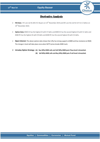 17th
Nov’14 Equity Bazaar
Derivative Analysis
 FIIS Data: FII’s are net Rs 645.9 Cr Buyers on 14
th
November 2014 and Dll’s are the net Rs 517.51 Cr Sellers on
14
th
November 2014.
 Option Data: 8500 CE has the highest OI with 57 lakhs and 8400 CE has the second highest OI with 51 lakhs and
8300 PE has the highest OI with 59 lakhs and 8200 PE has the second highest OI with 53 lakhs.
 Open Interest: The above options data shows that nifty has strong support at 8000 and has resistance at 8500.
The change in level will take place once when NIFTY prices breaks 8300 mark.
 Intraday Option Strategy: (A) Buy Nifty 8300 calls and Sell Nifty 8400 puts if buy level is breached.
(B) Sell Nifty 8400 calls and Buy Nifty 8300 puts if sell level is breached.
 