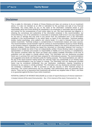 17th
Nov’14 Equity Bazaar
Disclaimer
This is solely for information of clients of Choice Broking and does not construe to be an investment
advice. It is also not intended as an offer or solicitation for the purchase and sale of any financial
instruments. Any action taken by you on the basis of the information contained herein is your
responsibility alone and Choice Broking its subsidiaries or its employees or associates will not be liable in
any manner for the consequences of such action taken by you. We have exercised due diligence in
checking the correctness and authenticity of the information contained in this recommendation, but
Choice Broking or any of its subsidiaries or associates or employees shall not be in any way responsible
for any loss or damage that may arise to any person from any inadvertent error in the information
contained in this recommendation or any action taken on basis of this information. Technical analysis
studies market psychology, price patterns and volume levels. It is used to forecast future price and
market movements. Technical analysis is complementary to fundamental analysis and news sources.
The recommendations issued herewith might be contrary to recommendations issued by Choice Broking
in the company research undertaken as the recommendations stated in this report is derived purely from
technical analysis. Choice Broking has based this document on information obtained from sources it
believes to be reliable but which it has not independently verified; Choice Broking makes no guarantee,
representation or warranty and accepts no responsibility or liability as to its accuracy or completeness.
The opinions contained within the report are based upon publicly available information at the time of
publication and are subject to change without notice. The information and any disclosures provided
herein are in summary form and have been prepared for informational purposes. The recommendations
and suggested price levels are intended purely for trading purposes. The recommendations are valid for
the day of the report however trading trends and volumes might vary substantially on an intraday basis
and the recommendations may be subject to change. The information and any disclosures provided
herein may be considered confidential. Any use, distribution, modification, copying, forwarding or
disclosure by any person is strictly prohibited. The information and any disclosures provided herein do
not constitute a solicitation or offer to purchase or sell any security or other financial product or
instrument. The current performance may be unaudited. Past performance does not guarantee future
returns. There can be no assurance that investments will achieve any targeted rates of return, and there
is no guarantee against the loss of your entire investment.
POTENTIAL CONFLICT OF INTEREST DISCLOSURE (as on date of report) Disclosure of interest statement –
• Analyst interest of the stock /Instrument(s): - No. • Firm interest of the stock / Instrument (s): - No.
 