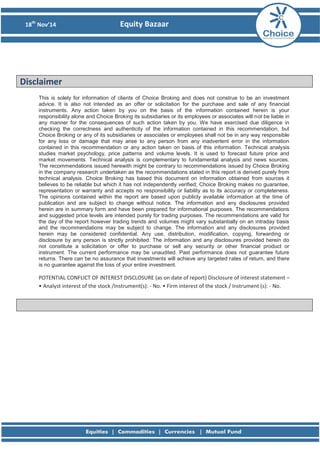 18th Nov’14 Equity Bazaar 
Disclaimer 
This is solely for information of clients of Choice Broking and does not construe to be an investment advice. It is also not intended as an offer or solicitation for the purchase and sale of any financial instruments. Any action taken by you on the basis of the information contained herein is your responsibility alone and Choice Broking its subsidiaries or its employees or associates will not be liable in any manner for the consequences of such action taken by you. We have exercised due diligence in checking the correctness and authenticity of the information contained in this recommendation, but Choice Broking or any of its subsidiaries or associates or employees shall not be in any way responsible for any loss or damage that may arise to any person from any inadvertent error in the information contained in this recommendation or any action taken on basis of this information. Technical analysis studies market psychology, price patterns and volume levels. It is used to forecast future price and market movements. Technical analysis is complementary to fundamental analysis and news sources. The recommendations issued herewith might be contrary to recommendations issued by Choice Broking in the company research undertaken as the recommendations stated in this report is derived purely from technical analysis. Choice Broking has based this document on information obtained from sources it believes to be reliable but which it has not independently verified; Choice Broking makes no guarantee, representation or warranty and accepts no responsibility or liability as to its accuracy or completeness. The opinions contained within the report are based upon publicly available information at the time of publication and are subject to change without notice. The information and any disclosures provided herein are in summary form and have been prepared for informational purposes. The recommendations and suggested price levels are intended purely for trading purposes. The recommendations are valid for the day of the report however trading trends and volumes might vary substantially on an intraday basis and the recommendations may be subject to change. The information and any disclosures provided herein may be considered confidential. Any use, distribution, modification, copying, forwarding or disclosure by any person is strictly prohibited. The information and any disclosures provided herein do not constitute a solicitation or offer to purchase or sell any security or other financial product or instrument. The current performance may be unaudited. Past performance does not guarantee future returns. There can be no assurance that investments will achieve any targeted rates of return, and there is no guarantee against the loss of your entire investment. POTENTIAL CONFLICT OF INTEREST DISCLOSURE (as on date of report) Disclosure of interest statement – • Analyst interest of the stock /Instrument(s): - No. • Firm interest of the stock / Instrument (s): - No. 
