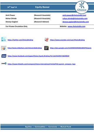 24th Sept’14 Equity Bazaar 
Amit Pawar (Research Associate) amit.pawar@choiceindia.com 
Rohan Shinde (Research Associate) rohan.shinde@choiceindia.com 
Deveya Gaglani (Research Advisor) deveya.gaglani@chocieindia.com 
For Private Circulation Only Website: www.choiceindia.com 
https://twitter.com/ChoiceBroking https://www.youtube.com/user/ChoiceBroking 
http://www.slideshare.net/choiceindiabroking https://plus.google.com/115293033595831069270/posts 
https://www.facebook.com/pages/Choice-Equity-Broking-Pvt-Ltd/352491718249644 
https://www.linkedin.com/company/choice-international-limited?trk=parent_company_logo 
 
