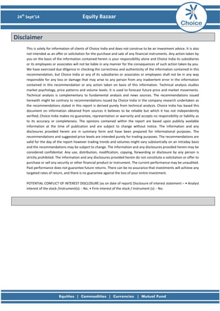 24th Sept’14 Equity Bazaar 
Disclaimer 
This is solely for information of clients of Choice India and does not construe to be an investment advice. It is also not intended as an offer or solicitation for the purchase and sale of any financial instruments. Any action taken by you on the basis of the information contained herein is your responsibility alone and Choice India its subsidiaries or its employees or associates will not be liable in any manner for the consequences of such action taken by you. We have exercised due diligence in checking the correctness and authenticity of the information contained in this recommendation, but Choice India or any of its subsidiaries or associates or employees shall not be in any way responsible for any loss or damage that may arise to any person from any inadvertent error in the information contained in this recommendation or any action taken on basis of this information. Technical analysis studies market psychology, price patterns and volume levels. It is used to forecast future price and market movements. Technical analysis is complementary to fundamental analysis and news sources. The recommendations issued herewith might be contrary to recommendations issued by Choice India in the company research undertaken as the recommendations stated in this report is derived purely from technical analysis. Choice India has based this document on information obtained from sources it believes to be reliable but which it has not independently verified; Choice India makes no guarantee, representation or warranty and accepts no responsibility or liability as to its accuracy or completeness. The opinions contained within the report are based upon publicly available information at the time of publication and are subject to change without notice. The information and any disclosures provided herein are in summary form and have been prepared for informational purposes. The recommendations and suggested price levels are intended purely for trading purposes. The recommendations are valid for the day of the report however trading trends and volumes might vary substantially on an intraday basis and the recommendations may be subject to change. The information and any disclosures provided herein may be considered confidential. Any use, distribution, modification, copying, forwarding or disclosure by any person is strictly prohibited. The information and any disclosures provided herein do not constitute a solicitation or offer to purchase or sell any security or other financial product or instrument. The current performance may be unaudited. Past performance does not guarantee future returns. There can be no assurance that investments will achieve any targeted rates of return, and there is no guarantee against the loss of your entire investment. 
POTENTIAL CONFLICT OF INTEREST DISCLOSURE (as on date of report) Disclosure of interest statement – • Analyst interest of the stock /Instrument(s): - No. • Firm interest of the stock / Instrument (s): - No. 
