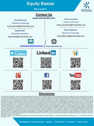 Equity Bazaar
SEBI Registered– Research Analyst Equities I Commodities I Currencies I Mutual Funds
Contact Us
www.choiceindia.com
Kunal Parmar
Research Associate
kunal.parmar@choiceindia.com
Vikas Chaudhari
Research Associate
vikas.chaudhari@choiceindia.com
www.choiceindia.comcustomercare@choiceindia.com
Disclaimer
This is solely for information of clients of Choice Broking and does not construe to be an investment advice. It is also not intended as an offer or solicitation for the purchase and sale of any financial
instruments. Any action taken by you on the basis of the information contained herein is your responsibility alone and Choice Broking its subsidiaries or its employees or associates will not be liable in
any manner for the consequences of such action taken by you. We have exercised due diligence in checking the correctness and authenticity of the information contained in this recommendation, but
Choice Broking or any of its subsidiaries or associates or employees shall not be in any way responsible for any loss or damage that may arise to any person from any inadvertent error in the
information contained in this recommendation or any action taken on basis of this information. Technical analysis studies market psychology, price patterns and volume levels. It is used to forecast
future price and market movements. Technical analysis is complementary to fundamental analysis and news sources. The recommendations issued herewith might be contrary to recommendations
issued by Choice Broking in the company research undertaken as the recommendations stated in this report is derived purely from technical analysis. Choice Broking has based this document on
information obtained from sources it believes to be reliable but which it has not independently verified; Choice Broking makes no guarantee, representation or warranty and accepts no responsibility
or liability as to its accuracy or completeness. The opinions contained within the report are based upon publicly available information at the time of publication and are subject to change without
notice. The information and any disclosures provided herein are in summary form and have been prepared for informational purposes. The recommendations and suggested price levels are intended
purely for trading purposes. The recommendations are valid for the day of the report however trading trends and volumes might vary substantially on an intraday basis and the recommendations may
be subject to change. The information and any disclosures provided herein may be considered confidential. Any use, distribution, modification, copying, forwarding or disclosure by any person is
strictly prohibited. The information and any disclosures provided herein do not constitute a solicitation or offer to purchase or sell any security or other financial product or instrument. The current
performance may be unaudited. Past performance does not guarantee future returns. There can be no assurance that investments will achieve any targeted rates of return, and there is no guarantee
against the loss of your entire investment.
POTENTIAL CONFLICT OF INTEREST DISCLOSURE (as on date of report) Disclosure of interest statement – • Analyst interest of the stock /Instrument(s): - No. • Firm interest of the stock /
Instrument (s): - No.
Amit Pathania
Research Associate
amit.pathania@choiceindia.com
29th July,2016
Kapil Shah
Research Associate
kapil.shah@choiceindia.com
Kapil Shah
Digitally signed by Kapil Shah
DN: cn=Kapil Shah, o=Choice Equity Pvt Ltd,
ou=Research Team, email=kapil.shah@choiceindia.com,
c=US
Date: 2016.07.29 08:58:35 +05'30'
 