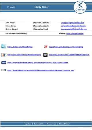 3rd Nov’14 Equity Bazaar 
Amit Pawar (Research Associate) amit.pawar@choiceindia.com 
Rohan Shinde (Research Associate) rohan.shinde@choiceindia.com 
Deveya Gaglani (Research Advisor) deveya.gaglani@chocieindia.com 
For Private Circulation Only Website: www.choiceindia.com 
https://twitter.com/ChoiceBroking https://www.youtube.com/user/ChoiceBroking 
http://www.slideshare.net/choiceindiabroking https://plus.google.com/115293033595831069270/posts 
https://www.facebook.com/pages/Choice-Equity-Broking-Pvt-Ltd/352491718249644 
https://www.linkedin.com/company/choice-international-limited?trk=parent_company_logo 
 