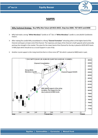 19th Nov’14 Equity Bazaar 
NIFTY 
Nifty Technical Strategy: Buy Nifty Nov future @ 8415-8425. Stop loss 8384. TGT 8472 and 8490 
 Nifty had made a strong “White Marubozu” Candle on 31st Oct. A “White Marubozu” candle is a very Bullish Candlestick Pattern. 
 After making this candle Nifty consolidated in a Rising “Channel Formation” attracting sellers at the higher band of the Channel and buyers at lower end of the Channel. The trajectory and slope of the Channel is itself upwards which pictorially portrays the strength in the market. The value for the Lower band of the Channel for the day is placed at 8370-8375 levels in Nifty Spot which should act as a crucial Support in case of dip. 
 Another crucial support is the rising trend line that is in force since 20th Oct which is placed at 8400 levels in spot. 
 