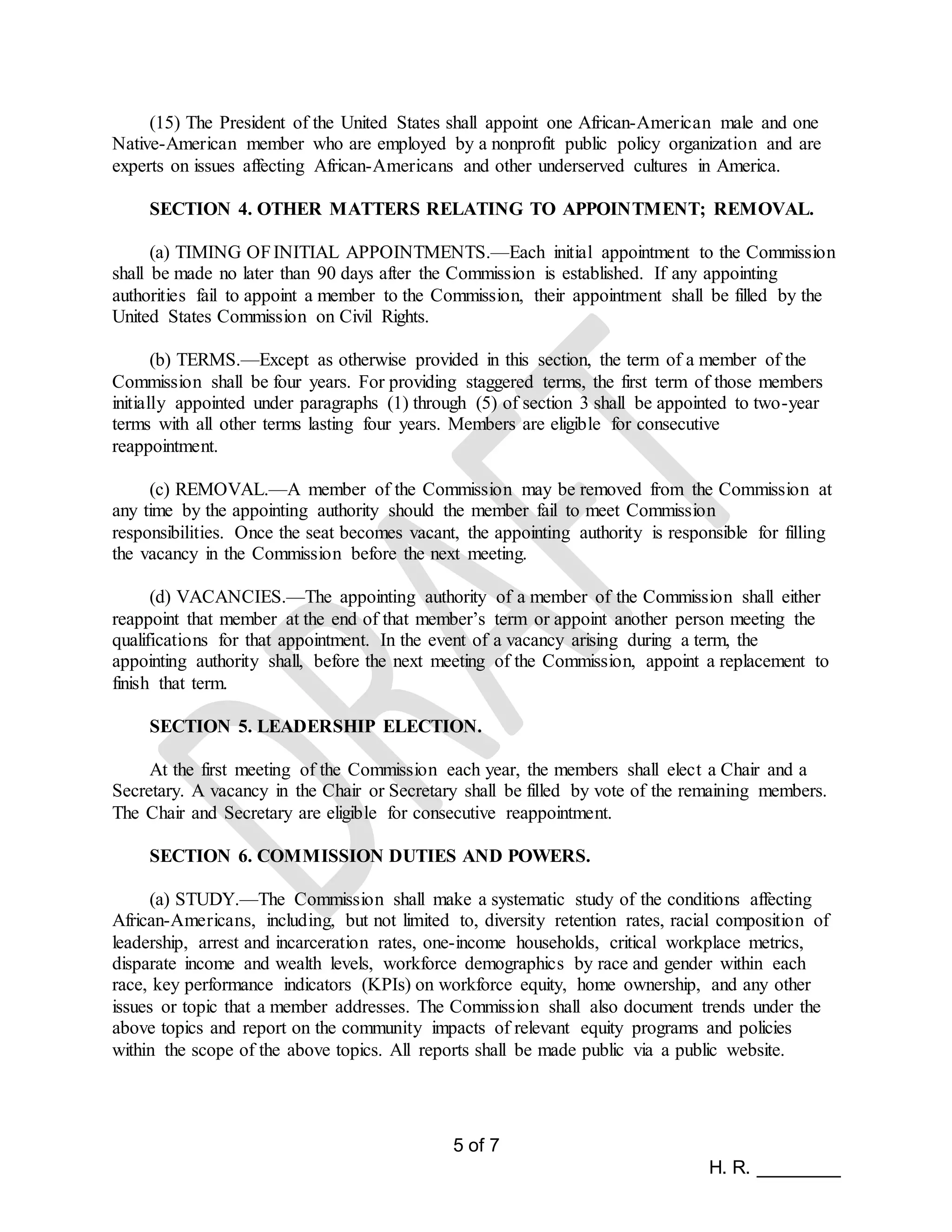 5 of 7
H. R. ________
(15) The President of the United States shall appoint one African-American male and one
Native-American member who are employed by a nonprofit public policy organization and are
experts on issues affecting African-Americans and other underserved cultures in America.
SECTION 4. OTHER MATTERS RELATING TO APPOINTMENT; REMOVAL.
(a) TIMING OFINITIAL APPOINTMENTS.—Each initial appointment to the Commission
shall be made no later than 90 days after the Commission is established. If any appointing
authorities fail to appoint a member to the Commission, their appointment shall be filled by the
United States Commission on Civil Rights.
(b) TERMS.—Except as otherwise provided in this section, the term of a member of the
Commission shall be four years. For providing staggered terms, the first term of those members
initially appointed under paragraphs (1) through (5) of section 3 shall be appointed to two-year
terms with all other terms lasting four years. Members are eligible for consecutive
reappointment.
(c) REMOVAL.—A member of the Commission may be removed from the Commission at
any time by the appointing authority should the member fail to meet Commission
responsibilities. Once the seat becomes vacant, the appointing authority is responsible for filling
the vacancy in the Commission before the next meeting.
(d) VACANCIES.—The appointing authority of a member of the Commission shall either
reappoint that member at the end of that member’s term or appoint another person meeting the
qualifications for that appointment. In the event of a vacancy arising during a term, the
appointing authority shall, before the next meeting of the Commission, appoint a replacement to
finish that term.
SECTION 5. LEADERSHIP ELECTION.
At the first meeting of the Commission each year, the members shall elect a Chair and a
Secretary. A vacancy in the Chair or Secretary shall be filled by vote of the remaining members.
The Chair and Secretary are eligible for consecutive reappointment.
SECTION 6. COMMISSION DUTIES AND POWERS.
(a) STUDY.—The Commission shall make a systematic study of the conditions affecting
African-Americans, including, but not limited to, diversity retention rates, racial composition of
leadership, arrest and incarceration rates, one-income households, critical workplace metrics,
disparate income and wealth levels, workforce demographics by race and gender within each
race, key performance indicators (KPIs) on workforce equity, home ownership, and any other
issues or topic that a member addresses. The Commission shall also document trends under the
above topics and report on the community impacts of relevant equity programs and policies
within the scope of the above topics. All reports shall be made public via a public website.
 