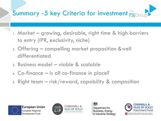 Summary -5 key Criteria for investment
1. Market – growing, desirable, right time & high barriers
to entry (IPR, exclusivity, niche)
2. Offering – compelling market proposition &well
differentiated
3. Business model – viable & scalable
4. Co-finance – is all co-finance in place?
5. Right team – risk/reward, capability & composition
 