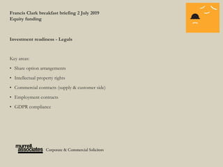 Francis Clark breakfast briefing 2 July 2019
Equity funding
Investment readiness - Legals
Key areas:
• Share option arrangements
• Intellectual property rights
• Commercial contracts (supply & customer side)
• Employment contracts
• GDPR compliance
 