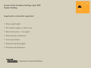 Francis Clark breakfast briefing 2 July 2019
Equity funding
Legal points commonly negotiated
• Share capital rights
• Pre-emption rights on share issue
• Reserved matters / veto rights
• Share transfer restrictions
• Leaver provisions
• Drag and tag along rights
• Warranties & limitations
 