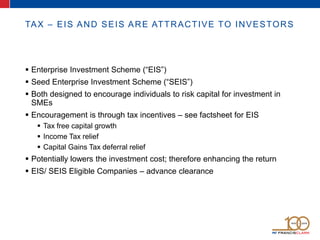 TAX – EIS AND SEIS ARE ATTRACTIVE TO INVESTORS
 Enterprise Investment Scheme (“EIS”)
 Seed Enterprise Investment Scheme (“SEIS”)
 Both designed to encourage individuals to risk capital for investment in
SMEs
 Encouragement is through tax incentives – see factsheet for EIS
 Tax free capital growth
 Income Tax relief
 Capital Gains Tax deferral relief
 Potentially lowers the investment cost; therefore enhancing the return
 EIS/ SEIS Eligible Companies – advance clearance
 