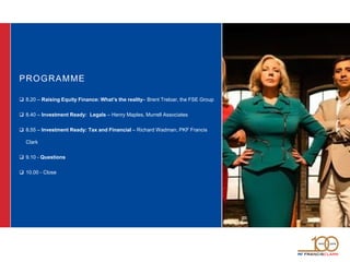 PROGRAMME
 8.20 – Raising Equity Finance: What’s the reality– Brent Treloar, the FSE Group
 8.40 – Investment Ready: Legals – Henry Maples, Murrell Associates
 8.55 – Investment Ready: Tax and Financial – Richard Wadman, PKF Francis
Clark
 9.10 - Questions
 10.00 - Close
 