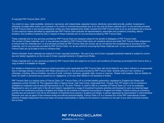 © copyright PKF Francis Clark, 2019
You shall not copy, make available, retransmit, reproduce, sell, disseminate, separate, licence, distribute, store electronically, publish, broadcast or
otherwise circulate either within your business or for public or commercial purposes any of (or any part of) these materials and / or any services provided
by PKF Francis Clark in any format whatsoever unless you have obtained prior written consent from PKF Francis Clark to do so and entered into a licence.
To the maximum extent permitted by applicable law PKF Francis Clark excludes all representations, warranties and conditions (including, without
limitation, the conditions implied by law) in respect of these materials and /or any services provided by PKF Francis Clark.
These materials and /or any services provided by PKF Francis Clark are designed solely for the benefit of delegates of PKF Francis Clark.
The content of these materials and / or any services provided by PKF Francis Clark does not constitute advice and whilst PKF Francis Clark endeavours
to ensure that the materials and / or any services provided by PKF Francis Clark are correct, we do not warrant the completeness or accuracy of the
materials and /or any services provided by PKF Francis Clark; nor do we commit to ensuring that these materials and / or any services provided by PKF
Francis Clark are up-to-date or error or omission-free.
Where indicated, these materials are subject to Crown copyright protection. Re-use of any such Crown copyright-protected material is subject to current
law and related regulations on the re-use of Crown copyright extracts in England and Wales.
These materials and / or any services provided by PKF Francis Clark are subject to our terms and conditions of business as amended from time to time, a
copy of which is available on request.
Our liability is limited and to the maximum extent permitted under applicable law PKF Francis Clark will not be liable for any direct, indirect or consequential
loss or damage arising in connection with these materials and / or any services provided by PKF Francis Clark, whether arising in tort, contract, or
otherwise, including, without limitation, any loss of profit, contracts, business, goodwill, data, income or revenue. Please note however, that our liability for
fraud, for death or personal injury caused by our negligence, or for any other liability is not excluded or limited.
PKF Francis Clark is a trading name of Francis Clark LLP. Francis Clark LLP is a limited liability partnership, registered in England and Wales with
registered number OC349116. The registered office is Sigma House, Oak View Close, Edginswell Park, Torquay TQ2 7FF where a list of members is
available for inspection and at www.pkf-francisclark.co.uk. The term ‘Partner’ is used to refer to a member of Francis Clark LLP or to an employee.
Registered to carry on audit work in the UK and Ireland, regulated for a range of investment business activities and licensed to carry out reserved legal
activity of non-contentious probate in England and Wales by the Institute of Chartered Accountants in England and Wales. Partners acting as insolvency
practitioners are licensed in the UK by the Institute of Chartered Accountants in England and Wales. A partner appointed as Administrator or Administrative
Receiver acts only as agent of the insolvent entity and without personal liability. Francis Clark LLP is a member firm of the PKF International Limited
network of legally independent firms and does not accept responsibility or liability for the actions or inactions on the part of any other individual member
firm or firms.
 