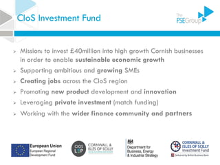CIoS Investment Fund
 Mission: to invest £40million into high growth Cornish businesses
in order to enable sustainable economic growth
 Supporting ambitious and growing SMEs
 Creating jobs across the CIoS region
 Promoting new product development and innovation
 Leveraging private investment (match funding)
 Working with the wider finance community and partners
 
