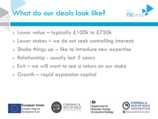 What do our deals look like?
 Lower value – typically £100k to £750k
 Lower stakes – we do not seek controlling interests
 Shake things up – like to introduce new expertise
 Relationship - usually last 5 years
 Exit – we will want to see a return on our stake
 Growth – rapid expansion capital
 