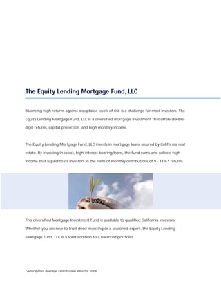 The Equity Lending Mortgage Fund, LLC

Balancing high returns against acceptable levels of risk is a challenge for most investors. The

Equity Lending Mortgage Fund, LLC is a diversified mortgage investment that offers double-

digit returns, capital protection, and high monthly income.



The Equity Lending Mortgage Fund, LLC invests in mortgage loans secured by California real

estate. By investing in select, high interest bearing loans, the fund earns and collects high

income that is paid to its investors in the form of monthly distributions of 9 - 11%* returns.




This diversified Mortgage Investment Fund is available to qualified California investors.

Whether you are new to trust deed investing or a seasoned expert, the Equity Lending

Mortgage Fund, LLC is a solid addition to a balanced portfolio.




*Anticipated Average Distribution Rate for 2006
 
