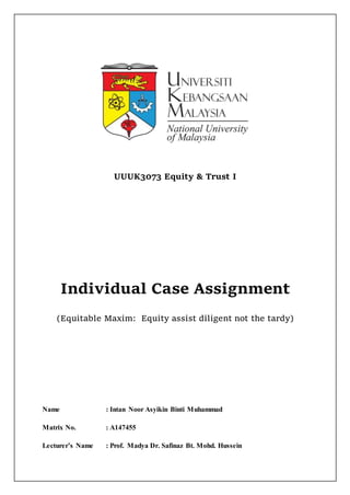 UUUK3073 Equity & Trust I
Individual Case Assignment
(Equitable Maxim: Equity assist diligent not the tardy)
Name : Intan Noor Asyikin Binti Muhammad
Matrix No. : A147455
Lecturer’s Name : Prof. Madya Dr. Safinaz Bt. Mohd. Hussein
 