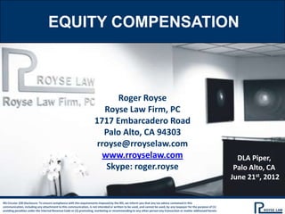 EQUITY COMPENSATION



                                                                           Roger Royse
                                                                       Royse Law Firm, PC
                                                                    1717 Embarcadero Road
                                                                       Palo Alto, CA 94303
                                                                     rroyse@rroyselaw.com
                                                                      www.rroyselaw.com                                                                              DLA Piper,
                                                                        Skype: roger.royse                                                                          Palo Alto, CA
                                                                                                                                                                   June 21st, 2012


IRS Circular 230 Disclosure: To ensure compliance with the requirements imposed by the IRS, we inform you that any tax advice contained in this
communication, including any attachment to this communication, is not intended or written to be used, and cannot be used, by any taxpayer for the purpose of (1)
avoiding penalties under the Internal Revenue Code or (2) promoting, marketing or recommending to any other person any transaction or matter addressed herein.
 