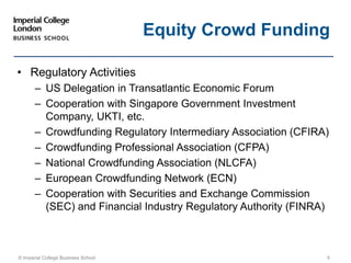 • Regulatory Activities
– US Delegation in Transatlantic Economic Forum
– Cooperation with Singapore Government Investment
Company, UKTI, etc.
– Crowdfunding Regulatory Intermediary Association (CFIRA)
– Crowdfunding Professional Association (CFPA)
– National Crowdfunding Association (NLCFA)
– European Crowdfunding Network (ECN)
– Cooperation with Securities and Exchange Commission
(SEC) and Financial Industry Regulatory Authority (FINRA)
© Imperial College Business School 6
Equity Crowd Funding
 