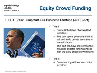 © Imperial College Business School 7
Equity Crowd Funding
• H.R. 3606: Jumpstart Our Business Startups (JOBS Act)
• Title II
– Online Solicitation of Accredited
Investors
– This part opens possibility market,
sell and trade private securities in
market places
– This part can have more important
influence on later funding phases
than the early phase crowdfunding
• Title III
– Crowdfunding with non-accredited
investors
 