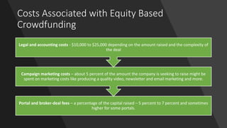 Costs Associated with Equity Based
Crowdfunding
Portal and broker-deal fees – a percentage of the capital raised – 5 percent to 7 percent and sometimes
higher for some portals.
Campaign marketing costs – about 5 percent of the amount the company is seeking to raise might be
spent on marketing costs like producing a quality video, newsletter and email marketing and more.
Legal and accounting costs - $10,000 to $25,000 depending on the amount raised and the complexity of
the deal
 